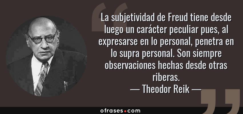 Frases de Theodor Reik - La subjetividad de Freud tiene desde luego un carácter peculiar pues, al expresarse en lo personal, penetra en lo supra personal. Son siempre observaciones hechas desde otras riberas.