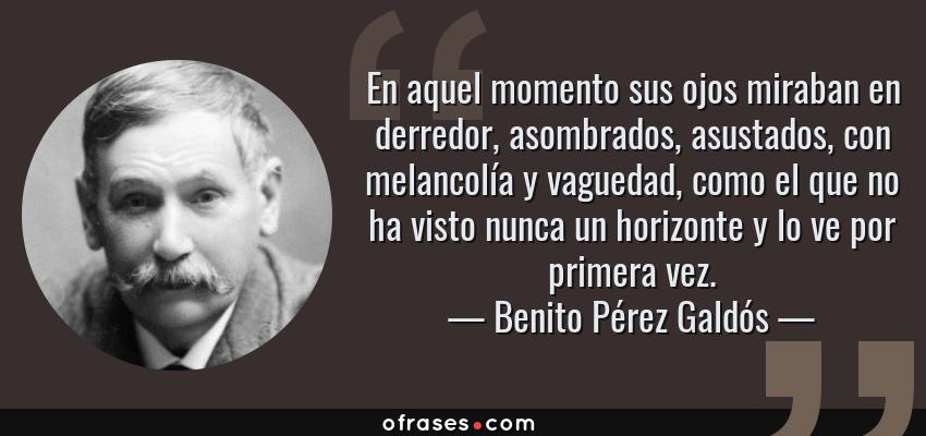 Frases de Benito Pérez Galdós - En aquel momento sus ojos miraban en derredor, asombrados, asustados, con melancolía y vaguedad, como el que no ha visto nunca un horizonte y lo ve por primera vez.