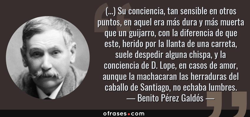 Frases de Benito Pérez Galdós - (...) Su conciencia, tan sensible en otros puntos, en aquel era más dura y más muerta que un guijarro, con la diferencia de que este, herido por la llanta de una carreta, suele despedir alguna chispa, y la conciencia de D. Lope, en casos de amor, aunque la machacaran las herraduras del caballo de Santiago, no echaba lumbres.