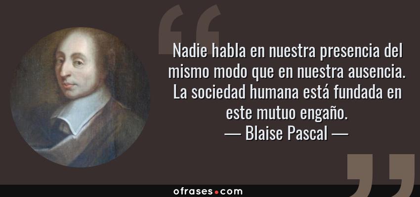 Frases de Blaise Pascal - Nadie habla en nuestra presencia del mismo modo que en nuestra ausencia. La sociedad humana está fundada en este mutuo engaño.