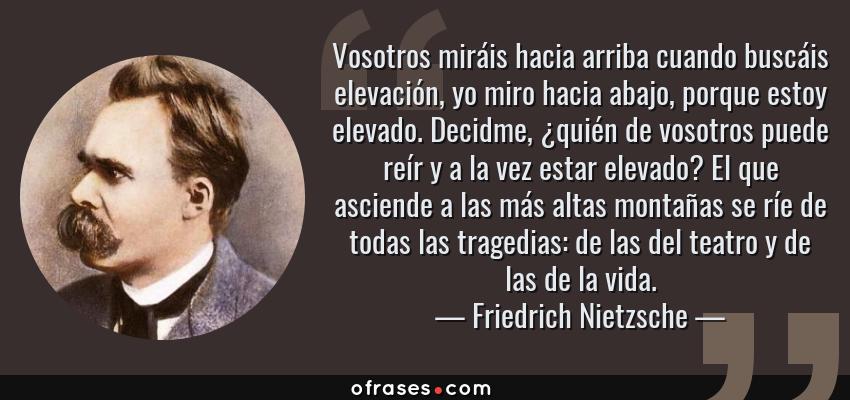 Frases de Friedrich Nietzsche - Vosotros miráis hacia arriba cuando buscáis elevación, yo miro hacia abajo, porque estoy elevado. Decidme, ¿quién de vosotros puede reír y a la vez estar elevado? El que asciende a las más altas montañas se ríe de todas las tragedias: de las del teatro y de las de la vida.