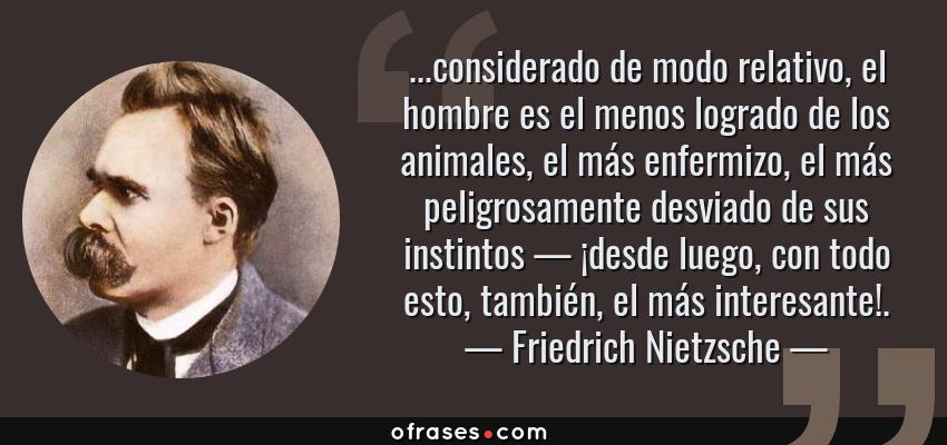 Frases de Friedrich Nietzsche - ...considerado de modo relativo, el hombre es el menos logrado de los animales, el más enfermizo, el más peligrosamente desviado de sus instintos — ¡desde luego, con todo esto, también, el más interesante!.