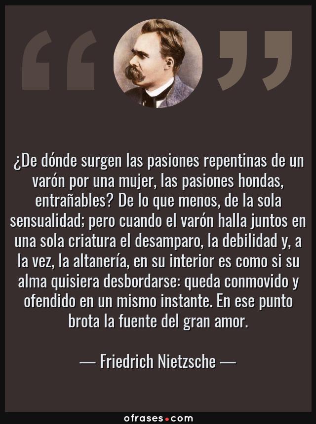 Frases de Friedrich Nietzsche - ¿De dónde surgen las pasiones repentinas de un varón por una mujer, las pasiones hondas, entrañables? De lo que menos, de la sola sensualidad; pero cuando el varón halla juntos en una sola criatura el desamparo, la debilidad y, a la vez, la altanería, en su interior es como si su alma quisiera desbordarse: queda conmovido y ofendido en un mismo instante. En ese punto brota la fuente del gran amor.