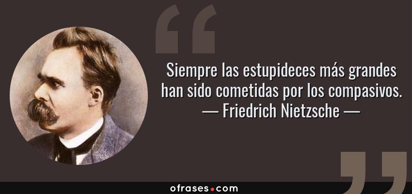Frases de Friedrich Nietzsche - Siempre las estupideces más grandes han sido cometidas por los compasivos.