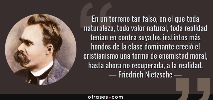Frases de Friedrich Nietzsche - En un terreno tan falso, en el que toda naturaleza, todo valor natural, toda realidad tenían en contra suya los instintos más hondos de la clase dominante creció el cristianismo una forma de enemistad moral, hasta ahora no recuperada, a la realidad.