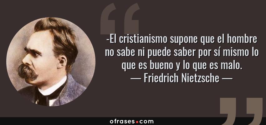Frases de Friedrich Nietzsche - -El cristianismo supone que el hombre no sabe ni puede saber por sí mismo lo que es bueno y lo que es malo.