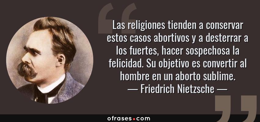 Frases de Friedrich Nietzsche - Las religiones tienden a conservar estos casos abortivos y a desterrar a los fuertes, hacer sospechosa la felicidad. Su objetivo es convertir al hombre en un aborto sublime.