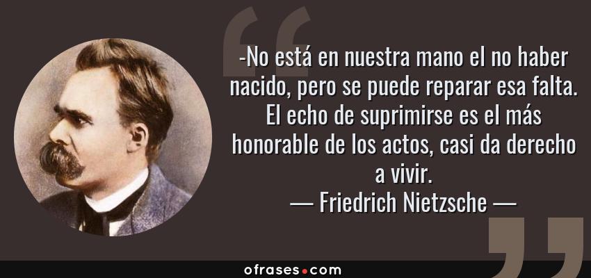 Frases de Friedrich Nietzsche - -No está en nuestra mano el no haber nacido, pero se puede reparar esa falta. El echo de suprimirse es el más honorable de los actos, casi da derecho a vivir.