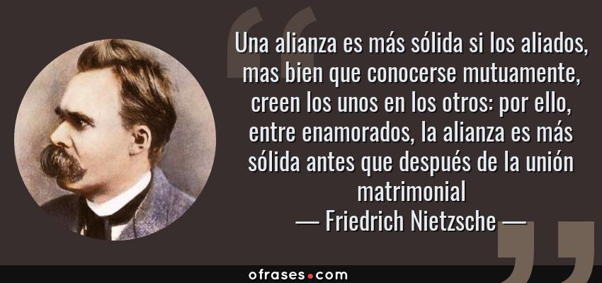 Frases de Friedrich Nietzsche - Una alianza es más sólida si los aliados, mas bien que conocerse mutuamente, creen los unos en los otros: por ello, entre enamorados, la alianza es más sólida antes que después de la unión matrimonial