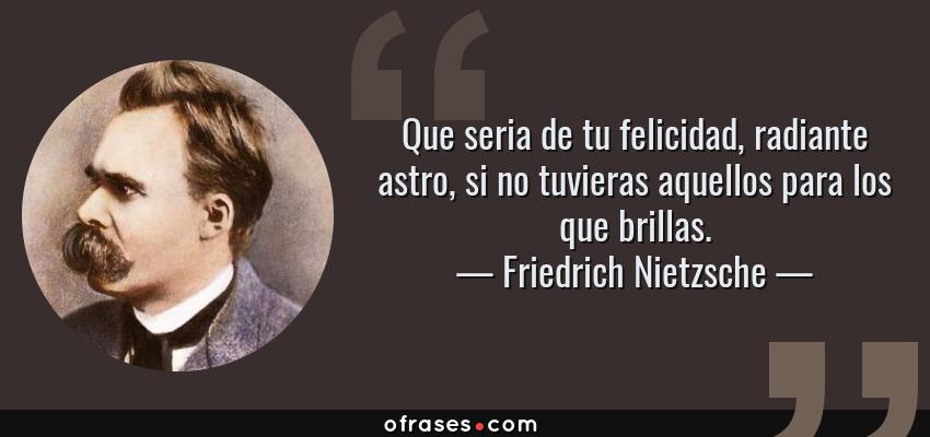 Frases de Friedrich Nietzsche - Que seria de tu felicidad, radiante astro, si no tuvieras aquellos para los que brillas.