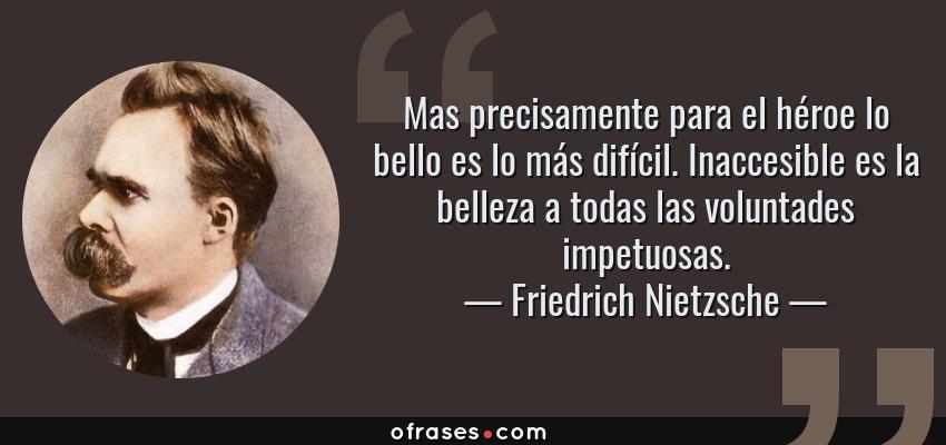 Frases de Friedrich Nietzsche - Mas precisamente para el héroe lo bello es lo más difícil. Inaccesible es la belleza a todas las voluntades impetuosas.