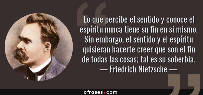Frases de Friedrich Nietzsche - Lo que percibe el sentido y conoce el espíritu nunca tiene su fin en si mismo. Sin embargo, el sentido y el espíritu quisieran hacerte creer que son el fin de todas las cosas; tal es su soberbia.