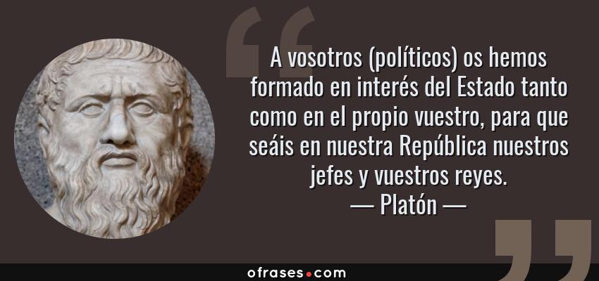 Frases de Platón - A vosotros (políticos) os hemos formado en interés del Estado tanto como en el propio vuestro, para que seáis en nuestra República nuestros jefes y vuestros reyes.