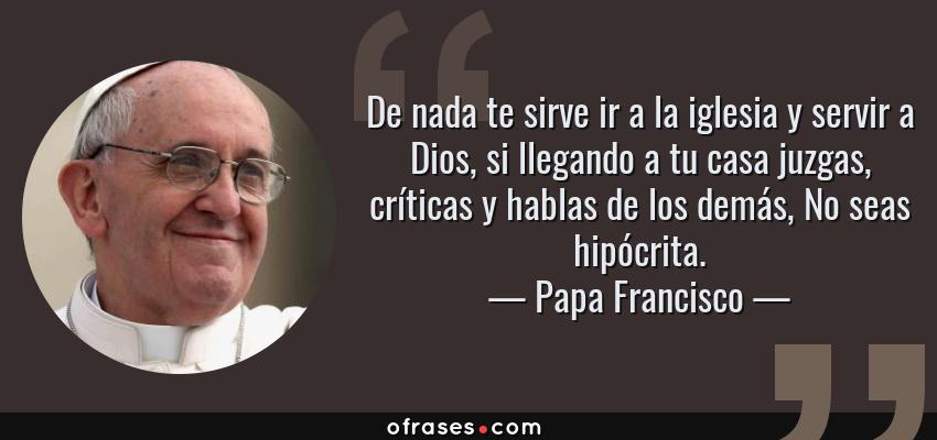 Frases de Papa Francisco - De nada te sirve ir a la iglesia y servir a Dios, si llegando a tu casa juzgas, críticas y hablas de los demás, No seas hipócrita.