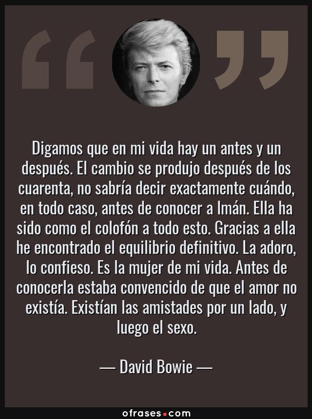 Frases de David Bowie - Digamos que en mi vida hay un antes y un después. El cambio se produjo después de los cuarenta, no sabría decir exactamente cuándo, en todo caso, antes de conocer a Imán. Ella ha sido como el colofón a todo esto. Gracias a ella he encontrado el equilibrio definitivo. La adoro, lo confieso. Es la mujer de mi vida. Antes de conocerla estaba convencido de que el amor no existía. Existían las amistades por un lado, y luego el sexo.