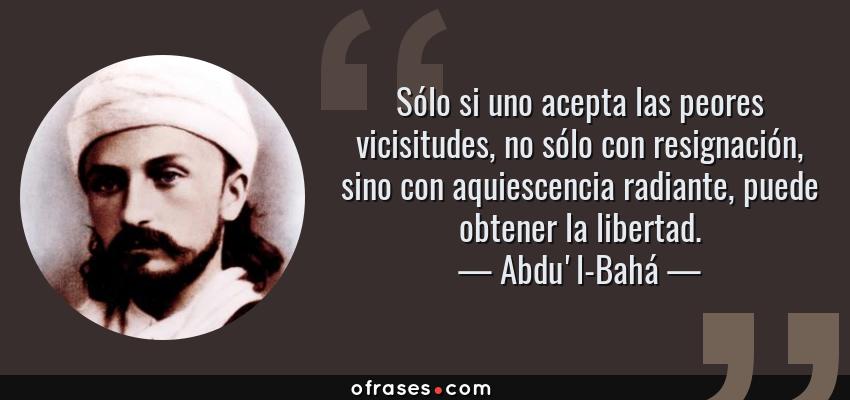 Frases de Abdu'l-Bahá - Sólo si uno acepta las peores vicisitudes, no sólo con resignación, sino con aquiescencia radiante, puede obtener la libertad.