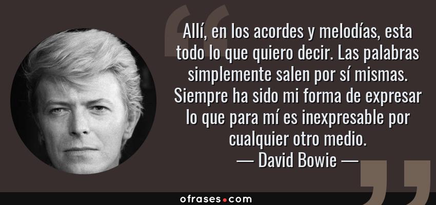 Frases de David Bowie - Allí, en los acordes y melodías, esta todo lo que quiero decir. Las palabras simplemente salen por sí mismas. Siempre ha sido mi forma de expresar lo que para mí es inexpresable por cualquier otro medio.