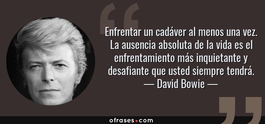 Frases de David Bowie - Enfrentar un cadáver al menos una vez. La ausencia absoluta de la vida es el enfrentamiento más inquietante y desafiante que usted siempre tendrá.