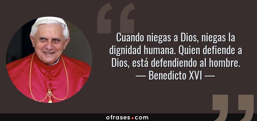Frases de Benedicto XVI - Cuando niegas a Dios, niegas la dignidad humana. Quien defiende a Dios, está defendiendo al hombre.