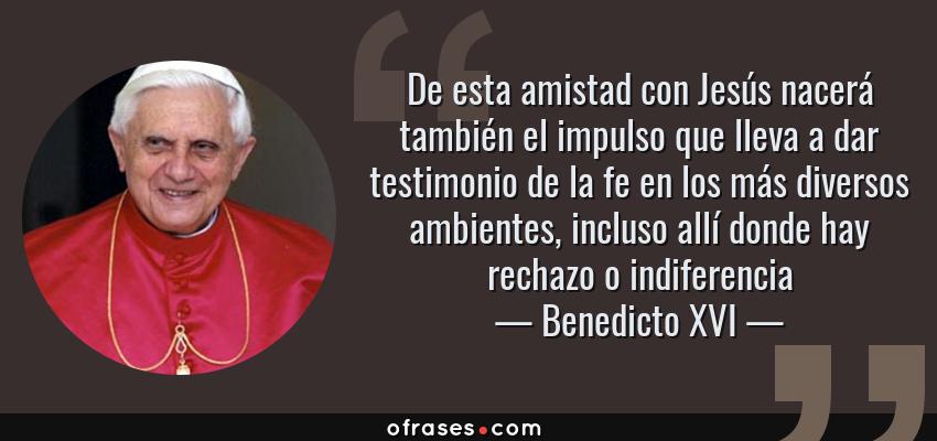 Frases de Benedicto XVI - De esta amistad con Jesús nacerá también el impulso que lleva a dar testimonio de la fe en los más diversos ambientes, incluso allí donde hay rechazo o indiferencia