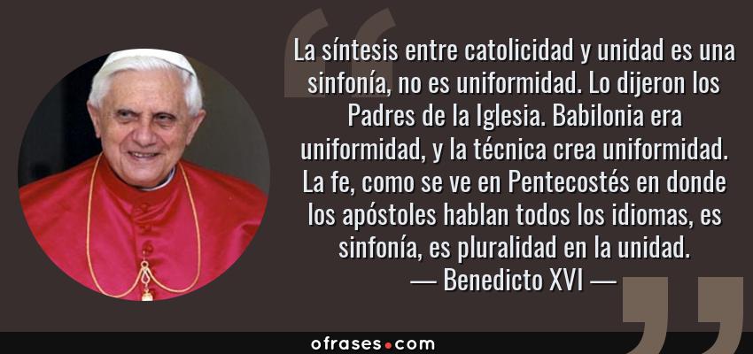 Frases de Benedicto XVI - La síntesis entre catolicidad y unidad es una sinfonía, no es uniformidad. Lo dijeron los Padres de la Iglesia. Babilonia era uniformidad, y la técnica crea uniformidad. La fe, como se ve en Pentecostés en donde los apóstoles hablan todos los idiomas, es sinfonía, es pluralidad en la unidad.