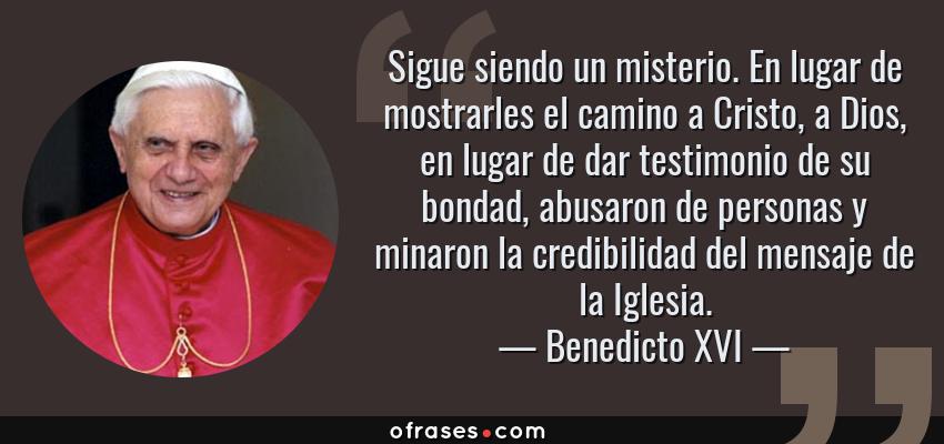 Frases de Benedicto XVI - Sigue siendo un misterio. En lugar de mostrarles el camino a Cristo, a Dios, en lugar de dar testimonio de su bondad, abusaron de personas y minaron la credibilidad del mensaje de la Iglesia.