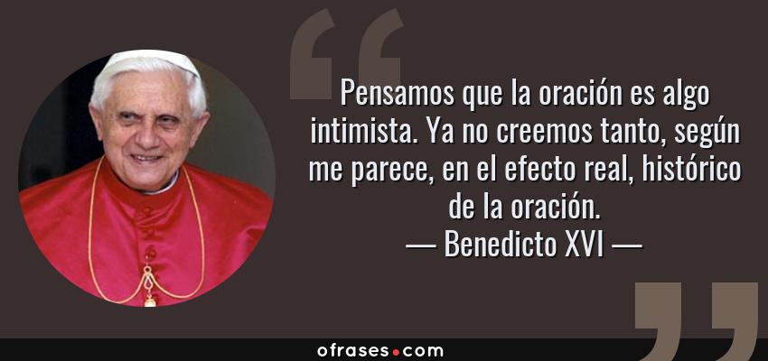 Frases de Benedicto XVI - Pensamos que la oración es algo intimista. Ya no creemos tanto, según me parece, en el efecto real, histórico de la oración.