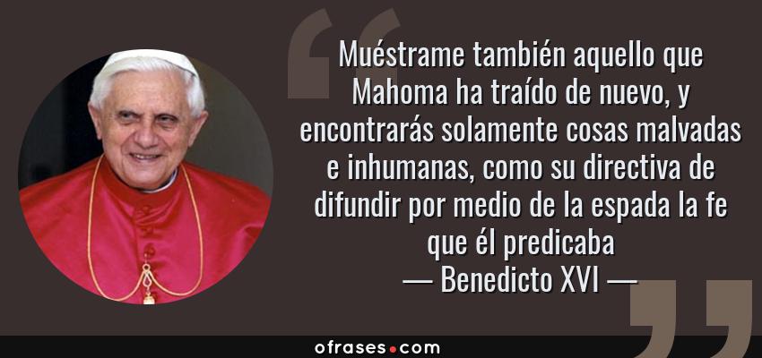 Frases de Benedicto XVI - Muéstrame también aquello que Mahoma ha traído de nuevo, y encontrarás solamente cosas malvadas e inhumanas, como su directiva de difundir por medio de la espada la fe que él predicaba