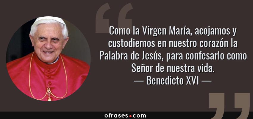 Frases de Benedicto XVI - Como la Virgen María, acojamos y custodiemos en nuestro corazón la Palabra de Jesús, para confesarlo como Señor de nuestra vida.