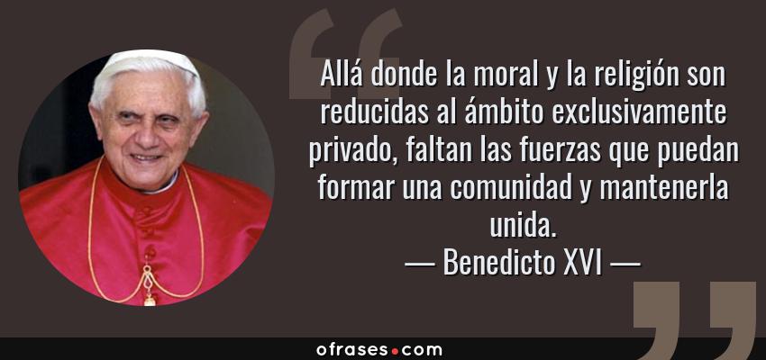 Frases de Benedicto XVI - Allá donde la moral y la religión son reducidas al ámbito exclusivamente privado, faltan las fuerzas que puedan formar una comunidad y mantenerla unida.