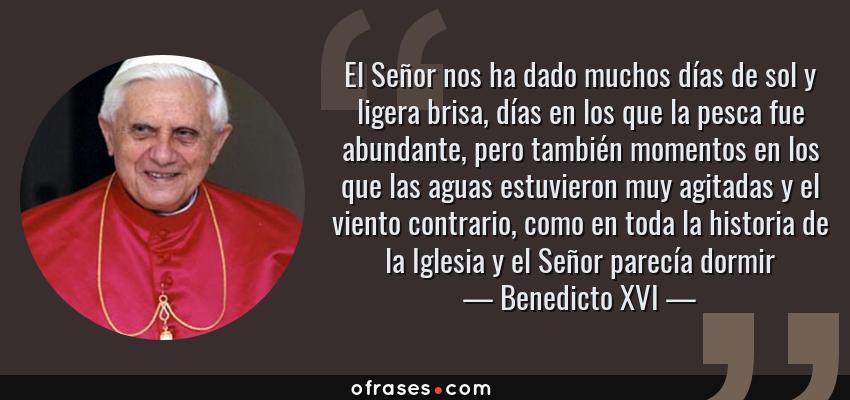 Frases de Benedicto XVI - El Señor nos ha dado muchos días de sol y ligera brisa, días en los que la pesca fue abundante, pero también momentos en los que las aguas estuvieron muy agitadas y el viento contrario, como en toda la historia de la Iglesia y el Señor parecía dormir