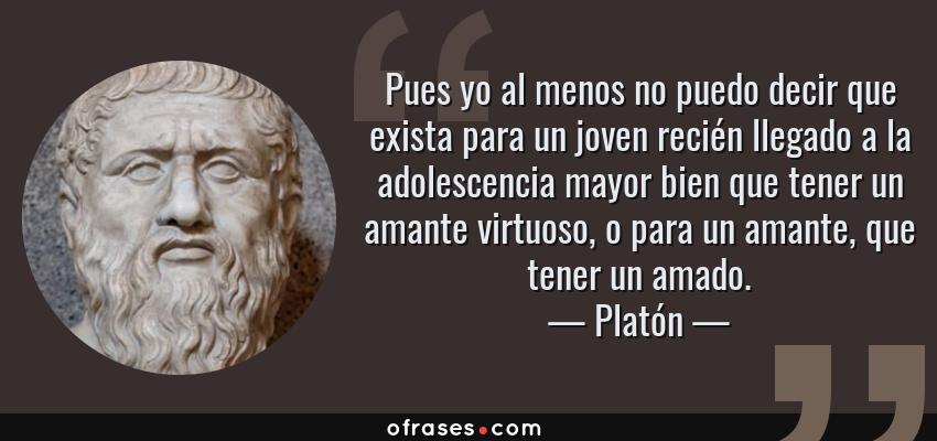 Frases de Platón - Pues yo al menos no puedo decir que exista para un joven recién llegado a la adolescencia mayor bien que tener un amante virtuoso, o para un amante, que tener un amado.