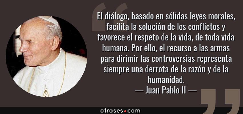 Frases de Juan Pablo II - El diálogo, basado en sólidas leyes morales, facilita la solución de los conflictos y favorece el respeto de la vida, de toda vida humana. Por ello, el recurso a las armas para dirimir las controversias representa siempre una derrota de la razón y de la humanidad.