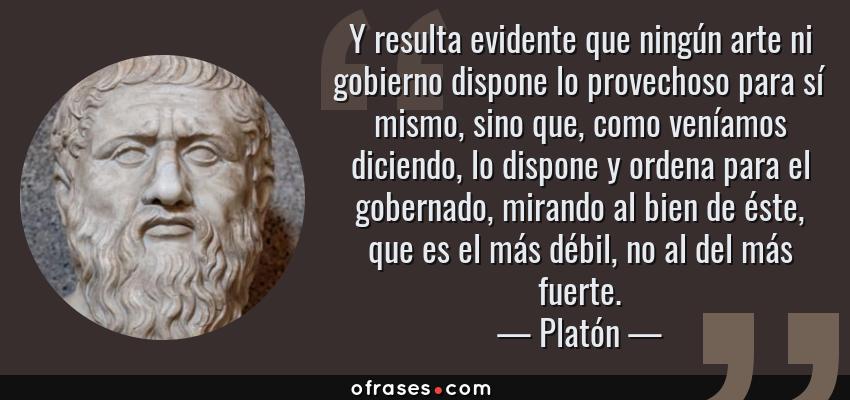 Frases de Platón - Y resulta evidente que ningún arte ni gobierno dispone lo provechoso para sí mismo, sino que, como veníamos diciendo, lo dispone y ordena para el gobernado, mirando al bien de éste, que es el más débil, no al del más fuerte.