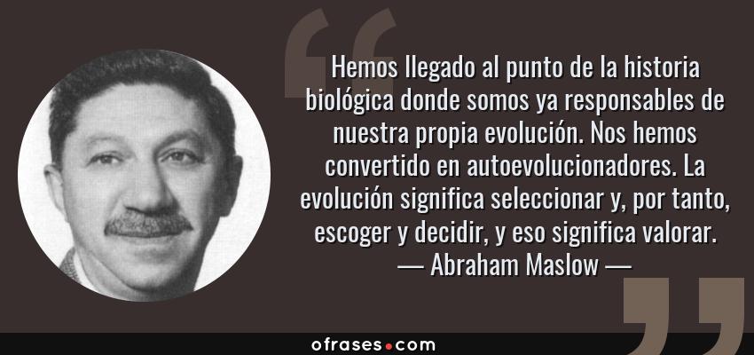 Frases de Abraham Maslow - Hemos llegado al punto de la historia biológica donde somos ya responsables de nuestra propia evolución. Nos hemos convertido en autoevolucionadores. La evolución significa seleccionar y, por tanto, escoger y decidir, y eso significa valorar.