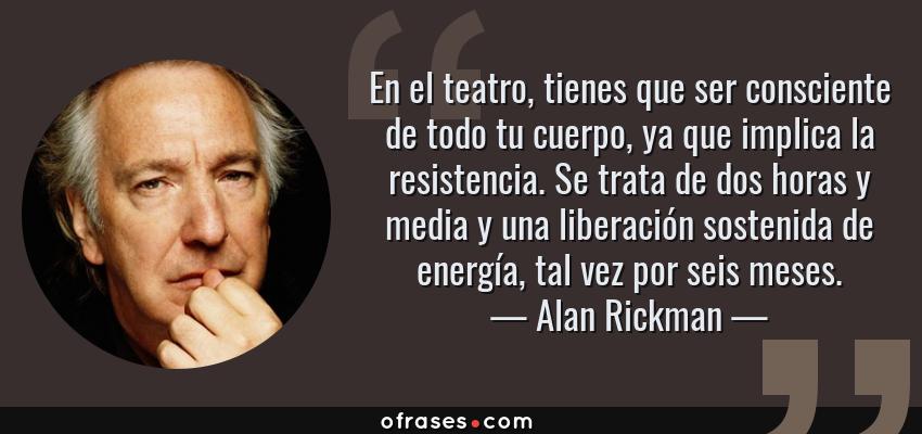 Frases de Alan Rickman - En el teatro, tienes que ser consciente de todo tu cuerpo, ya que implica la resistencia. Se trata de dos horas y media y una liberación sostenida de energía, tal vez por seis meses.