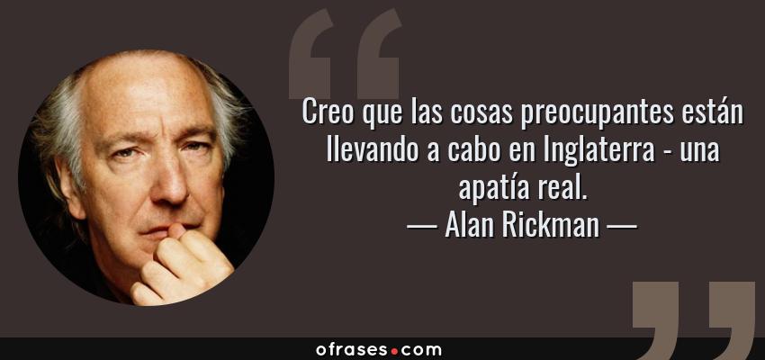 Frases de Alan Rickman - Creo que las cosas preocupantes están llevando a cabo en Inglaterra - una apatía real.
