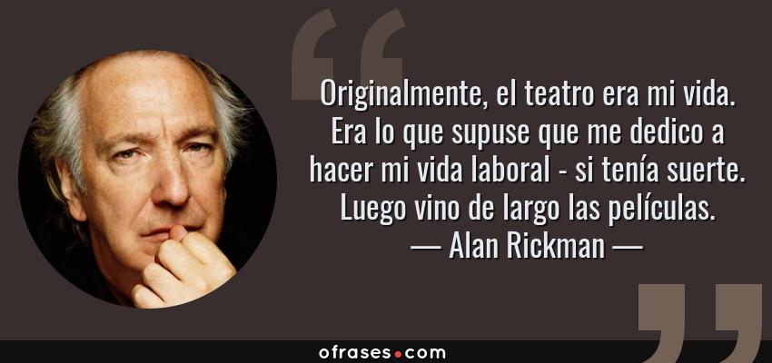 Frases de Alan Rickman - Originalmente, el teatro era mi vida. Era lo que supuse que me dedico a hacer mi vida laboral - si tenía suerte. Luego vino de largo las películas.