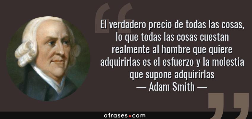 Frases de Adam Smith - El verdadero precio de todas las cosas, lo que todas las cosas cuestan realmente al hombre que quiere adquirirlas es el esfuerzo y la molestia que supone adquirirlas