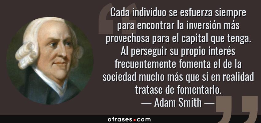 Frases de Adam Smith - Cada individuo se esfuerza siempre para encontrar la inversión más provechosa para el capital que tenga. Al perseguir su propio interés frecuentemente fomenta el de la sociedad mucho más que si en realidad tratase de fomentarlo.