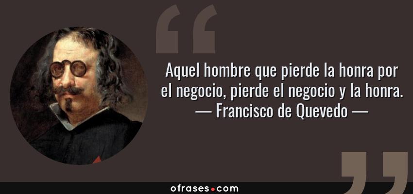 Frases de Francisco de Quevedo - Aquel hombre que pierde la honra por el negocio, pierde el negocio y la honra.