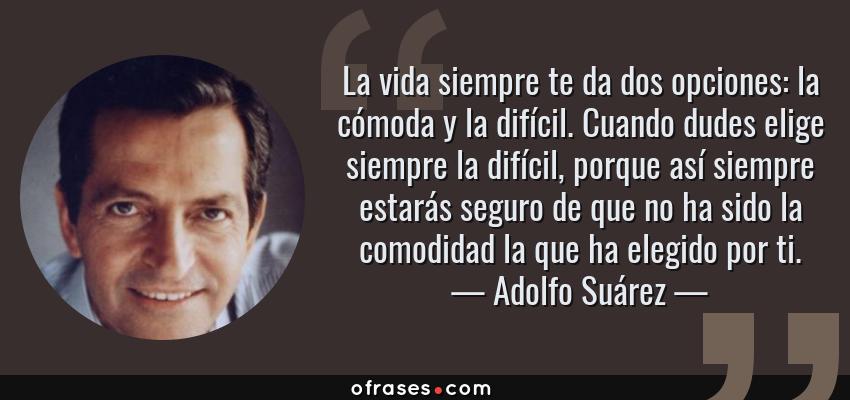 Frases de Adolfo Suárez - La vida siempre te da dos opciones: la cómoda y la difícil. Cuando dudes elige siempre la difícil, porque así siempre estarás seguro de que no ha sido la comodidad la que ha elegido por ti.