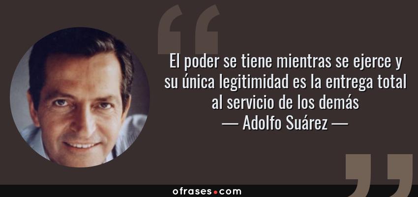 Frases de Adolfo Suárez - El poder se tiene mientras se ejerce y su única legitimidad es la entrega total al servicio de los demás