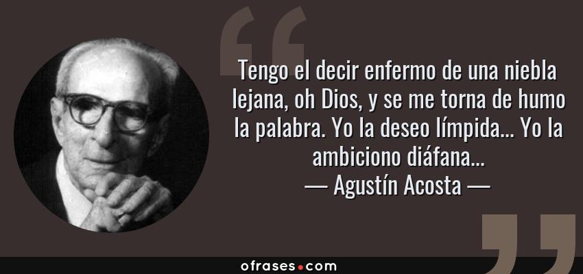 Frases de Agustín Acosta - Tengo el decir enfermo de una niebla lejana, oh Dios, y se me torna de humo la palabra. Yo la deseo límpida... Yo la ambiciono diáfana...