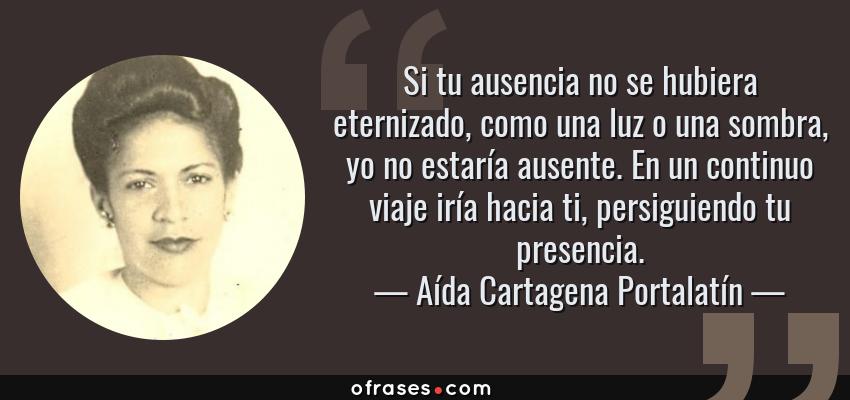 Frases de Aída Cartagena Portalatín - Si tu ausencia no se hubiera eternizado, como una luz o una sombra, yo no estaría ausente. En un continuo viaje iría hacia ti, persiguiendo tu presencia.