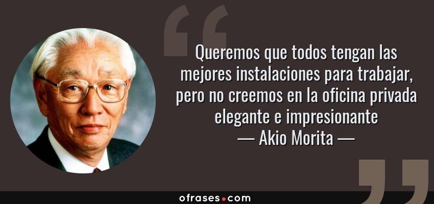 Frases de Akio Morita - Queremos que todos tengan las mejores instalaciones para trabajar, pero no creemos en la oficina privada elegante e impresionante