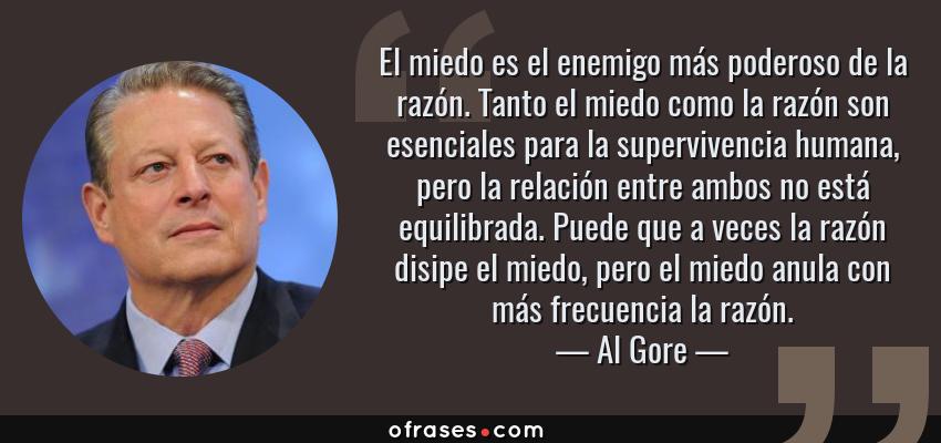 Frases de Al Gore - El miedo es el enemigo más poderoso de la razón. Tanto el miedo como la razón son esenciales para la supervivencia humana, pero la relación entre ambos no está equilibrada. Puede que a veces la razón disipe el miedo, pero el miedo anula con más frecuencia la razón.