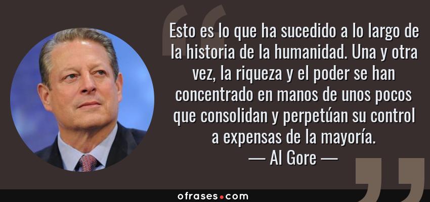 Frases de Al Gore - Esto es lo que ha sucedido a lo largo de la historia de la humanidad. Una y otra vez, la riqueza y el poder se han concentrado en manos de unos pocos que consolidan y perpetúan su control a expensas de la mayoría.