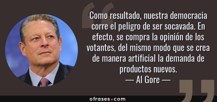 Frases de Al Gore - Como resultado, nuestra democracia corre el peligro de ser socavada. En efecto, se compra la opinión de los votantes, del mismo modo que se crea de manera artificial la demanda de productos nuevos.