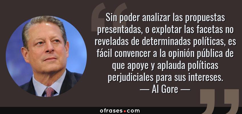 Frases de Al Gore - Sin poder analizar las propuestas presentadas, o explotar las facetas no reveladas de determinadas políticas, es fácil convencer a la opinión pública de que apoye y aplauda políticas perjudiciales para sus intereses.